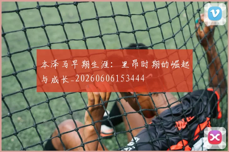 本泽马早期生涯:里昂时期的崛起与成长_20260606153444