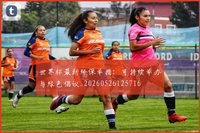 世界杯最新环保举措:可持续举办与绿色倡议_20260526125716